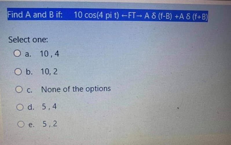 Find A and B if:
10 cos(4 pi t) FT A 8 (f-B) +A 8 (f+B)
Select one:
a. 10,4
O b. 10, 2
O c. None of the options
O d. 5,4
O e. 5,2

