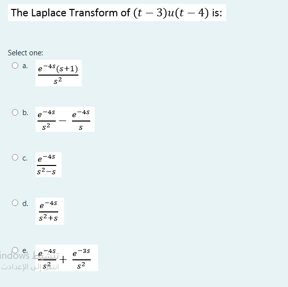 The Laplace Transform of (t – 3)u(t – 4) is:
Select one:
O a.
e-45 (s+1)
s2
O b.
-4s
e
4s
e
s2
Oc.
-4s
e
s2-s
Od.
-4s
e
s2 +s
-4S
-35
e
indows Le,
أنتs2 إلى الإعدادت
s2
