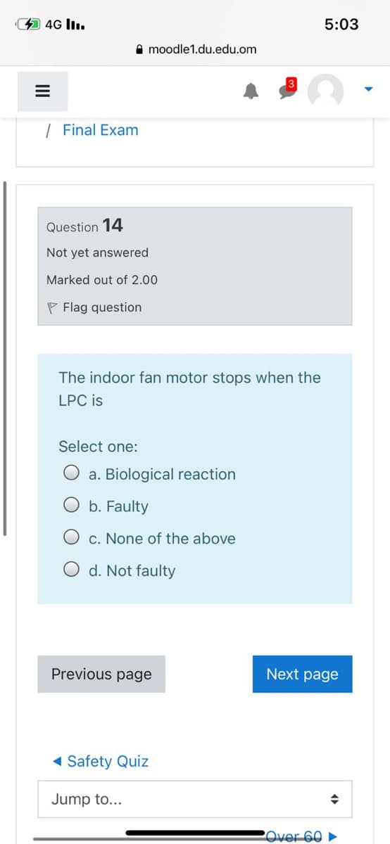 4 4G ll.
5:03
A moodle1.du.edu.om
| Final Exam
Question 14
Not yet answered
Marked out of 2.00
P Flag question
The indoor fan motor stops when the
LPC is
Select one:
a. Biological reaction
b. Faulty
c. None of the above
d. Not faulty
Previous page
Next page
1 Safety Quiz
Jump to...
2Over 60 ►
