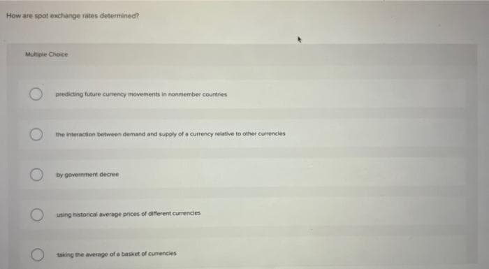 How are spot exchange rates determined?
Multiple Choice
predicting future currency movements in nonmember countries
the interaction between demand and supply of a currency relative to other currencies
by government decree
O using historical average prices of different currencies
taking the average of a basket of currencies