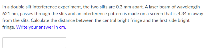 In a double slit interference experiment, the two slits are 0.3 mm apart. A laser beam of wavelength
621 nm, passes through the slits and an interference pattern is made on a screen that is 4.34 m away
from the slits. Calculate the distance between the central bright fringe and the first side bright
fringe. Write your answer in cm.
