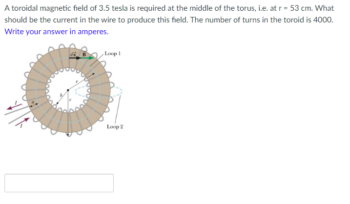 A toroidal magnetic field of 3.5 tesla is required at the middle of the torus, i.e. at r = 53 cm. What
should be the current in the wire to produce this field. The number of turns in the toroid is 4000.
Write your answer in amperes.
Loop 1
Loop 2
