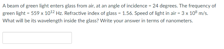 A beam of green light enters glass from air, at an angle of incidence = 24 degrees. The frequency of
green light = 559 x 1012 Hz. Refractive index of glass = 1.56. Speed of light in air = 3 x 10° m/s.
What will be its wavelength inside the glass? Write your answer in terms of nanometers.
