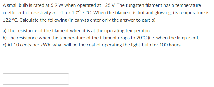 A small bulb is rated at 5.9 W when operated at 125 V. The tungsten filament has a temperature
coefficient of resistivity a = 4.5 x 10-3/ °C. When the filament is hot and glowing, its temperature is
122 °C. Calculate the following (In canvas enter only the answer to part b)
a) The resistance of the filament when it is at the operating temperature.
b) The resistance when the temperature of the filament drops to 20°C (i.e. when the lamp is off).
c) At 10 cents per kWh, what will be the cost of operating the light-bulb for 100 hours.
