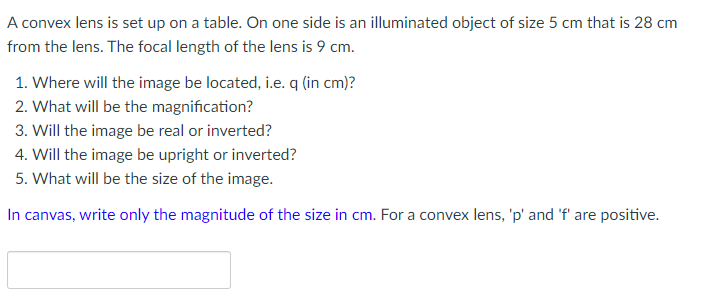 A convex lens is set up on a table. On one side is an illuminated object of size 5 cm that is 28 cm
from the lens. The focal length of the lens is 9 cm.
1. Where will the image be located, i.e. q (in cm)?
2. What will be the magnification?
3. Will the image be real or inverted?
4. Will the image be upright or inverted?
5. What will be the size of the image.
In canvas, write only the magnitude of the size in cm. For a convex lens, 'p' and 'f' are positive.
