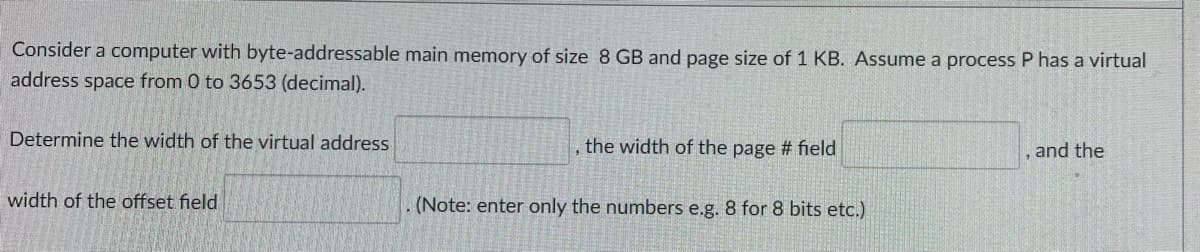 Consider a computer with byte-addressable main memory of size 8 GB and page size of 1 KB. Assume a process P has a virtual
address space from 0 to 3653 (decimal).
Determine the width of the virtual address
, the width of the page # field
and the
width of the offset field
(Note: enter only the numbers e.g. 8 for 8 bits etc.)