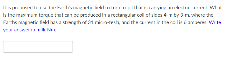 It is proposed to use the Earth's magnetic field to turn a coil that is carrying an electric current. What
is the maximum torque that can be produced in a rectangular coil of sides 4-m by 3-m, where the
Earths magnetic field has a strength of 31 micro-tesla, and the current in the coil is 6 amperes. Write
your answer in milli-Nm.
