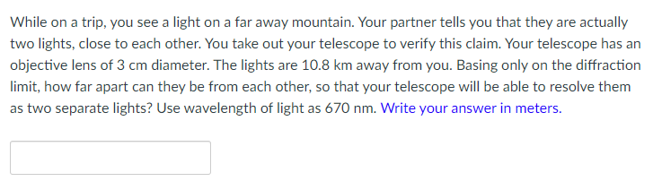 While on a trip, you see a light on a far away mountain. Your partner tells you that they are actually
two lights, close to each other. You take out your telescope to verify this claim. Your telescope has an
objective lens of 3 cm diameter. The lights are 10.8 km away from you. Basing only on the diffraction
limit, how far apart can they be from each other, so that your telescope will be able to resolve them
as two separate lights? Use wavelength of light as 670 nm. Write your answer in meters.
