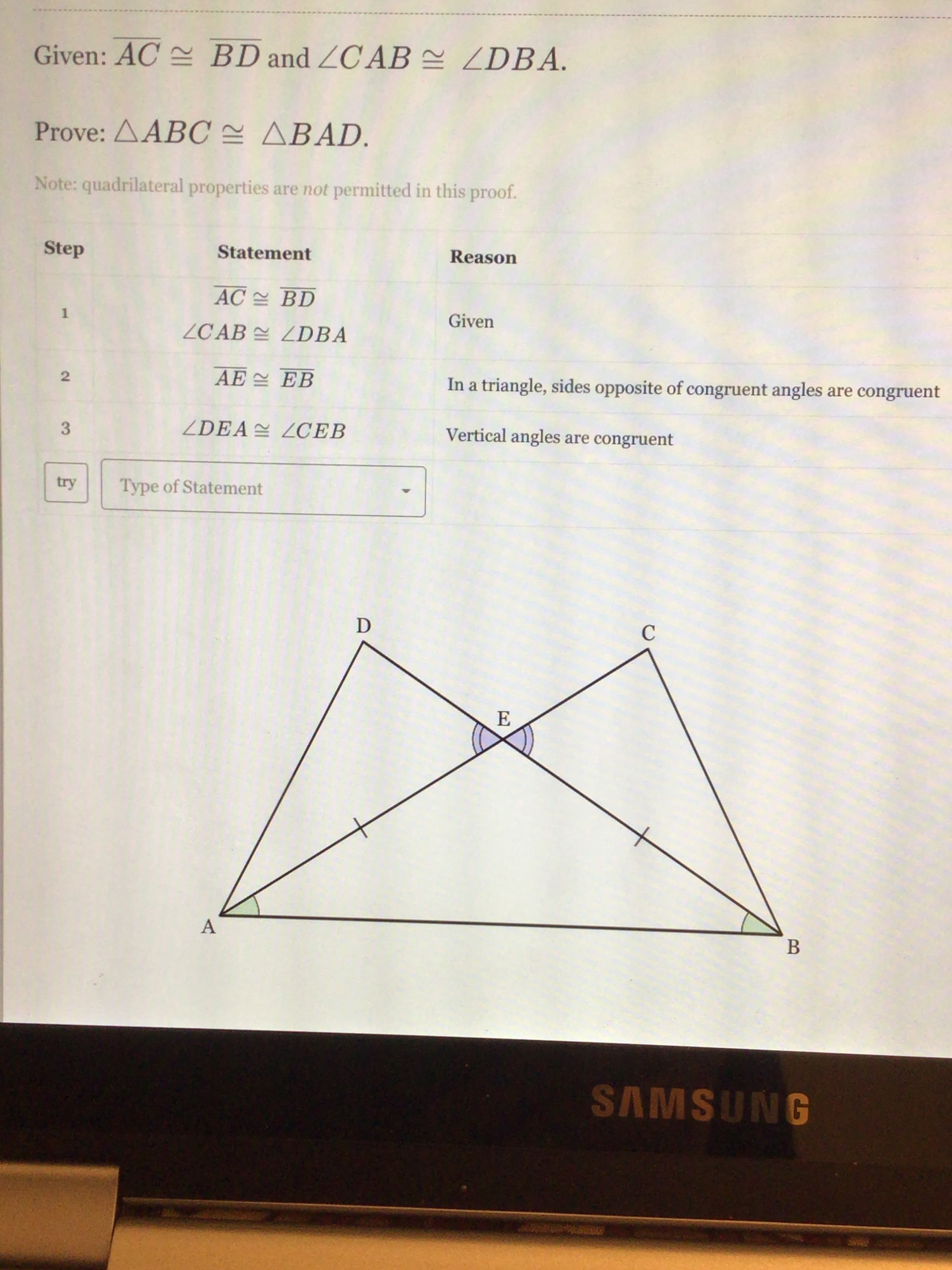 Given: AC BD and ZC AB = ZDBA.
Prove: ΔΑBC ΔΒAD.
Note: quadrilateral properties are not permitted in this proof.
Step
Statement
Reason
AC BD
1
Given
ZCAB ZDBA
AE EB
In a triangle, sides opposite of congruent angles are congru
ZDEA LCEB
Vertical angles are congruent
try
Type of Statement
D
E
A
В
2.
