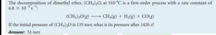 The decomposition of dimethyl ether, (CH,),0, at 510 °C is a first-order process with a rate constant of
6.8 x 10s:
(CH3),0(g)
- CH4(g) + H2(g) + CO(g)
If the initial pressure of (CH3)2O is 135 torr, what is its pressure after 1420 s?
Answer: 51 torr
