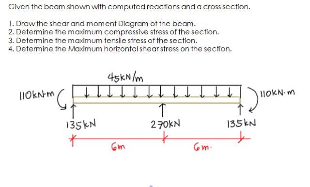Given the beam shown with computed reactions and a cross section.
1. Draw the shear and moment Diagram of the beam.
2. Determine the maximum compressive stress of the section.
3. Determine the maximum tensile stress of the section.
4. Determine the Maximum horizontal shear stress on the section.
45KN /m
I10KN-m
I1OKN. m
135KN
270KN
135KN
6m
6m-
