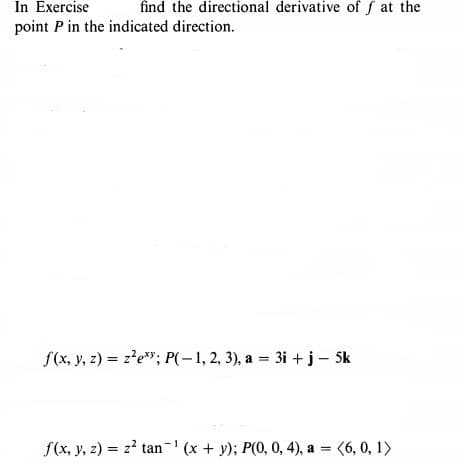 In Exercise
find the directional derivative of f at the
point P in the indicated direction.
f(x, y, 2) = z?e"; P(-1, 2, 3), a = 3i + j – Sk
f(x, y, z) = z? tan- (x + y); P(0, 0, 4), a = (6, 0, 1>
