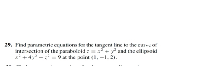 29. Find parametric equations for the tangent line to the curve of
intersection of the paraboloid z = x² + y² and the ellipsoid
x? + 4y² + z? = 9 at the point (1, –1, 2).
