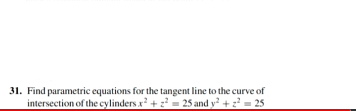 31. Find parametric equations for the tangent line to the curve of
intersection of the cylinders x2 + z? = 25 and y² + z² = 25
