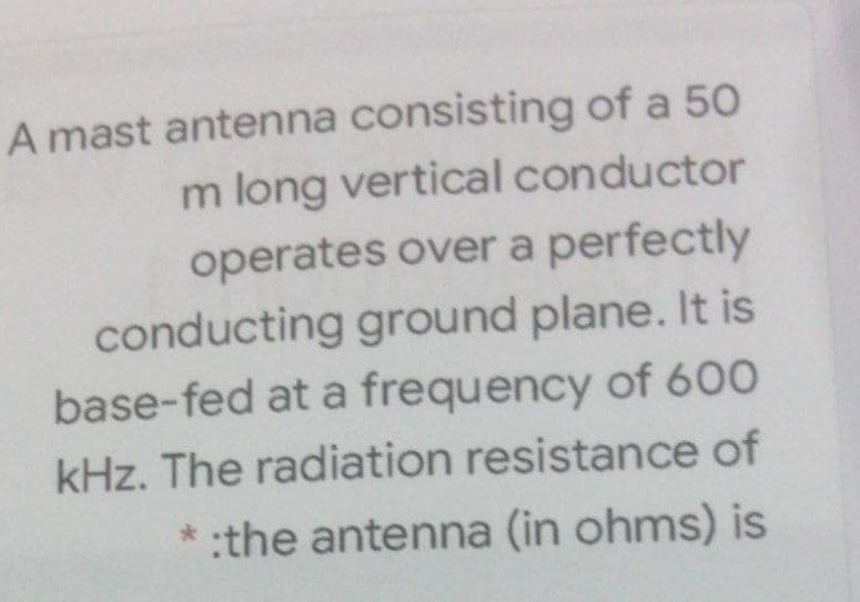 A mast antenna consisting of a 50
m long vertical conductor
operates over a perfectly
conducting ground plane. It is
base-fed at a frequency of 600
kHz. The radiation resistance of
*:the antenna (in ohms) is
