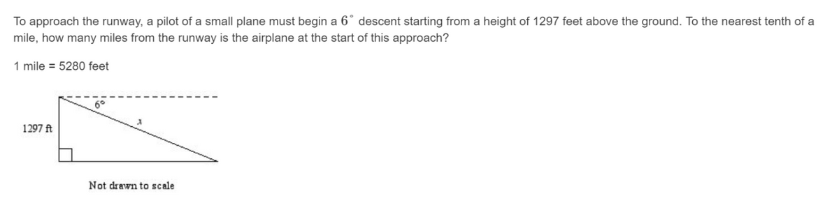 To approach the runway, a pilot of a small plane must begin a 6° descent starting from a height of 1297 feet above the ground. To the nearest tenth of a
mile, how many miles from the runway is the airplane at the start of this approach?
1 mile = 5280 feet
1297 ft
Not drawn to scale
