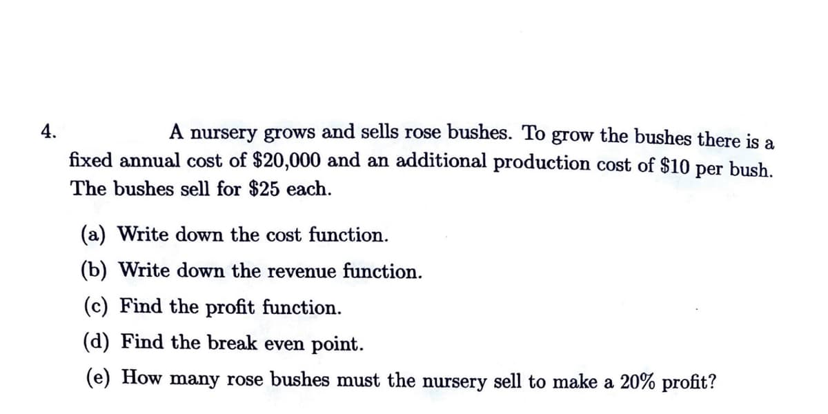 4.
A nursery grows and sells rose bushes. To grow the bushes there is a
fixed annual cost of $20,000 and an additional production cost of $10 per bush.
The bushes sell for $25 each.
(a) Write down the cost function.
(b) Write down the revenue function.
(c) Find the profit function.
(d) Find the break even point.
(e) How many rose bushes must the nursery sell to make a 20% profit?