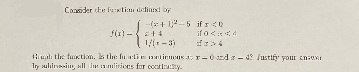 Consider the function defined by
f(x) =
-(x + 1)² +5 if x < 0
x +4
if 0 ≤ x ≤ 4
1/(x-3)
if x > 4
Graph the function. Is the function continuous at x = 0 and x = 4? Justify your answer
by addressing all the conditions for continuity.