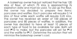 A bakeshop owner has just noticed that he has 120
kilos of flour, of which 75 kilos is approaching its
expiration date and must be used. To use up the flour,
the owner has decided to prepare two items:
pancakes and waffles. Each pancake will require 0.14
kilos of flour while each waffle will require 0.25 kilos.
The owner has received an order of 100 pieces of
pancakes and 80 pieces of waffles. In addition. the
owner has decided to have at least 10 pieces of
each type of food to be avalable for sale. Both will
cost Pió to make, but the pancake will sell for P14
and the waffle for P17. Determine the solution that will
minimize the bakeshop owner's cost.

