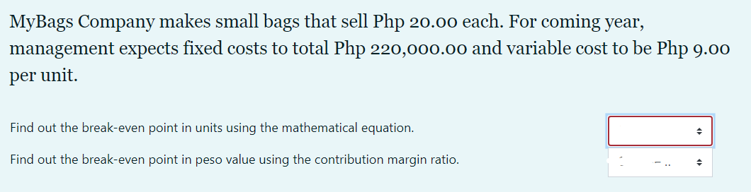 MyBags Company makes small bags that sell Php 20.00 each. For coming year,
management expects fixed costs to total Php 220,000.00 and variable cost to be Php 9.00
per unit.
Find out the break-even point in units using the mathematical equation.
Find out the break-even point in peso value using the contribution margin ratio.
