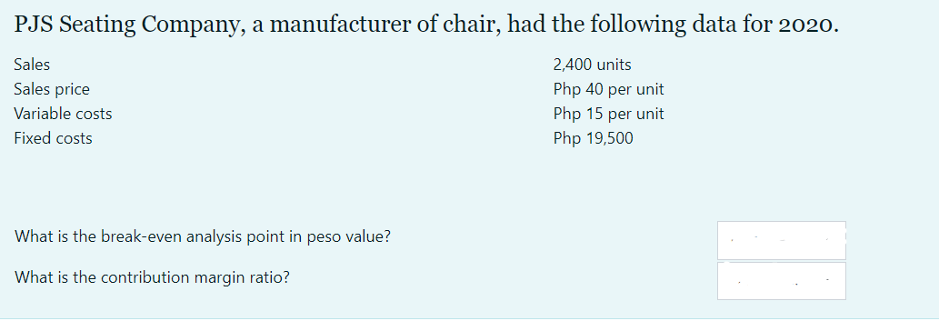 PJS Seating Company, a manufacturer of chair, had the following data for 2020.
Sales
2,400 units
Sales price
Php 40 per unit
Variable costs
Php 15 per unit
Fixed costs
Php 19,500
What is the break-even analysis point in peso value?
What is the contribution margin ratio?
