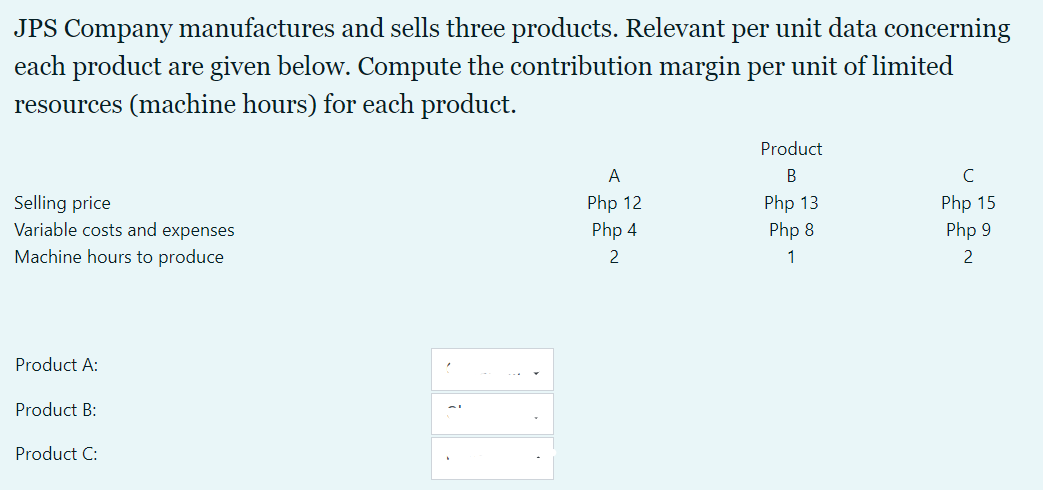 JPS Company manufactures and sells three products. Relevant per unit data concerning
each product are given below. Compute the contribution margin per unit of limited
resources (machine hours) for each product.
Product
A
B
Selling price
Variable costs and expenses
Php 12
Php 4
Php 13
Php 8
Php 15
Php 9
Machine hours to produce
2
1
2
Product A:
Product B:
Product C:
