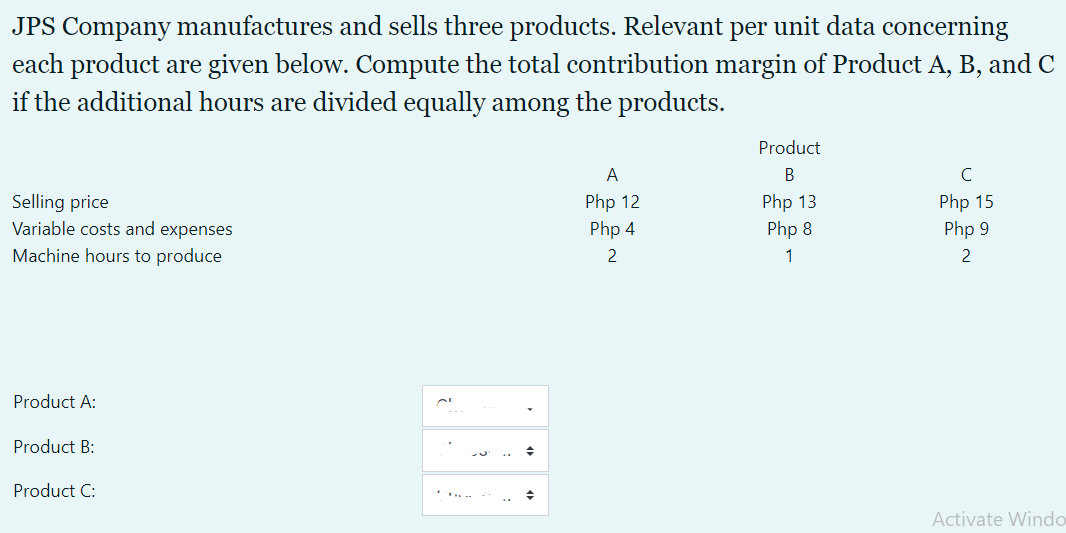 JPS Company manufactures and sells three products. Relevant per unit data concerning
each product are given below. Compute the total contribution margin of Product A, B, and C
if the additional hours are divided equally among the products.
Product
A
C
Php 15
Selling price
Variable costs and expenses
Php 12
Php 13
Php 4
Php 8
Php 9
Machine hours to produce
2
1
2
Product A:
Product B:
Product C:
...
Activate Windo
