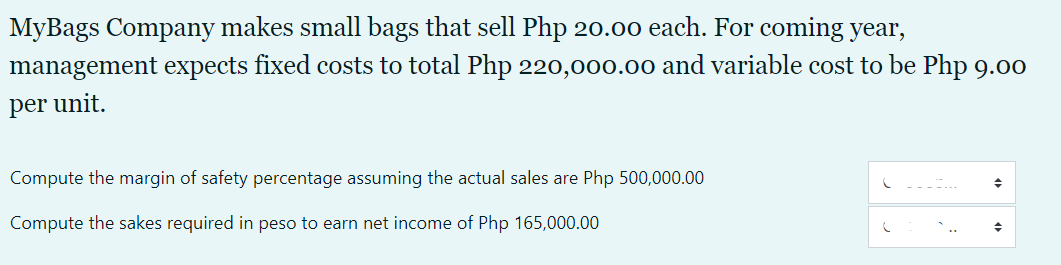 MyBags Company makes small bags that sell Php 20.00 each. For coming year,
management expects fixed costs to total Php 220,000.00 and variable cost to be Php 9.00
per unit.
Compute the margin of safety percentage assuming the actual sales are Php 500,000.00
Compute the sakes required in peso to earn net income of Php 165,000.00
