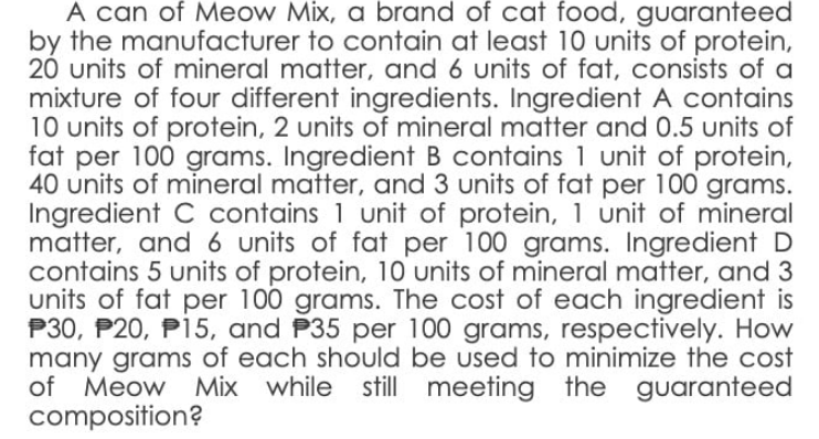 A can of Meow Mix, a brand of cat food, guaranteed
by the manufacturer to contain at least 10 units of protein,
20 units of mineral matter, and 6 units of fat, consists of a
mixture of four different ingredients. Ingredient A contains
10 units of protein, 2 units of mineral matter and 0.5 units of
fat per 100 grams. Ingredient B contains 1 unit of protein,
40 units of mineral matter, and 3 units of fat per 100 grams.
Ingredient C contains 1 unit of protein, 1 unit of mineral
matter, and 6 units of fat per 100 grams. Ingredient D
contains 5 units of protein, 10 units of mineral matter, and 3
units of fat per 100 grams. The cost of each ingredient is
P30, P20, P15, and P35 per 100 grams, respectively. How
many grams of each should be used to minimize the cost
of Meow Mix while still meeting the guaranteed
composition?
