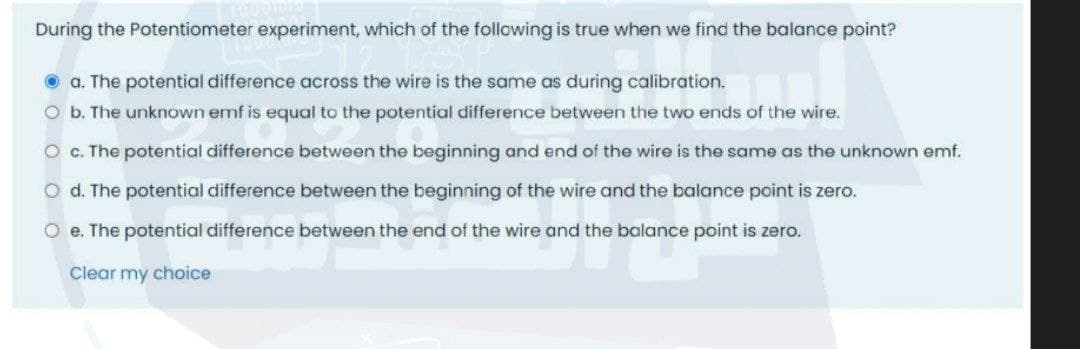 During the Potentiometer experiment, which of the following is true when we find the balance point?
O a. The potential difference across the wire is the same as during calibration.
O b. The unknown emf is equal to the potential difference between the two ends of the wire.
O C. The potential difference between the beginning and end of the wire is the same as the unknown emf.
O d. The potential difference between the beginning of the wire and the balance point is zero.
O e. The potential difference between the end of the wire and the balance point is zero.
Clear my choice
