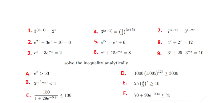 1. 3(z-1) = 2"
4. 3(a-1) = (})(=+5)
7. 73+7 = 34-2r
2. e2* – 3e" – 10 = 0
5. e2* = e" +6
8. 47 + 2" = 12
%3D
3. e — Зе 2
.6. e + 15e¬² = 8
9. 3* + 25 - 3-² = 10
solve the inequality analytically.
A. e > 53
D.
1000 (1.005)12" > 3000
B. 2(23-2) < 1
Е.
25 (£)* > 10
150
С.
1+ 29e-0.8t
< 130
F.
70 + 90e-0.1t
< 75
