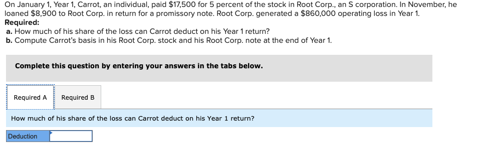 On January 1, Year 1, Carrot, an individual, paid $17,500 for 5 percent of the stock in Root Corp., an S corporation. In November, he
loaned $8,900 to Root Corp. in return for a promissory note. Root Corp. generated a $860,000 operating loss in Year 1.
Required:
a. How much of his share of the loss can Carrot deduct on his Year 1 return?
b. Compute Carrot's basis in his Root Corp. stock and his Root Corp. note at the end of Year 1.
Complete this question by entering your answers in the tabs below.
Required A Required B
How much of his share of the loss can Carrot deduct on his Year 1 return?
Deduction