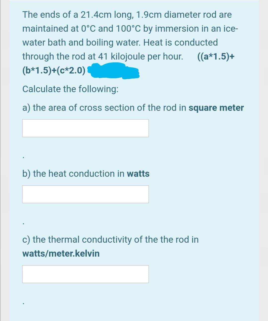 The ends of a 21.4cm long, 1.9cm diameter rod are
maintained at 0°C and 100°C by immersion in an ice-
water bath and boiling water. Heat is conducted
through the rod at 41 kilojoule per hour.
((a*1.5)+
(b*1.5)+(c*2.0)
Calculate the following:
a) the area of cross section of the rod in square meter
b) the heat conduction in watts
c) the thermal conductivity of the the rod in
watts/meter.kelvin
