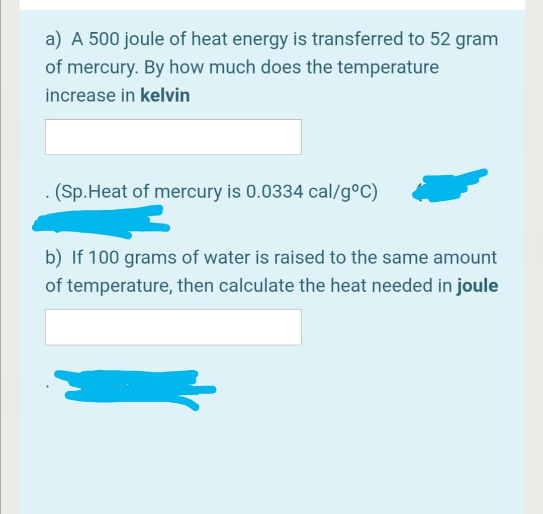 a) A 500 joule of heat energy is transferred to 52 gram
of mercury. By how much does the temperature
increase in kelvin
(Sp.Heat of mercury is 0.0334 cal/g°C)
b) If 100 grams of water is raised to the same amount
of temperature, then calculate the heat needed in joule
