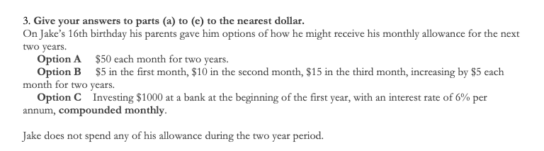 3. Give your answers to parts (a) to (e) to the nearest dollar.
On Jake's 16th birthday his parents gave him options of how he might receive his monthly allowance for the next
two years.
Option A $50 each month for two years.
Option B $5 in the first month, $10 in the second month, $15 in the third month, increasing by $5 each
month for two years.
Option C Investing $1000 at a bank at the beginning of the first year, with an interest rate of 6% per
annum, compounded monthly.
Jake does not spend any of his allowance during the two year period.
