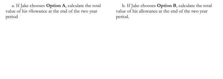 a. If Jake chooses Option A, calculate the total
value of his allowance at the end of the two year
period.
b. If Jake chooses Option B, calculate the total
value of his allowance at the end of the two year
period.

