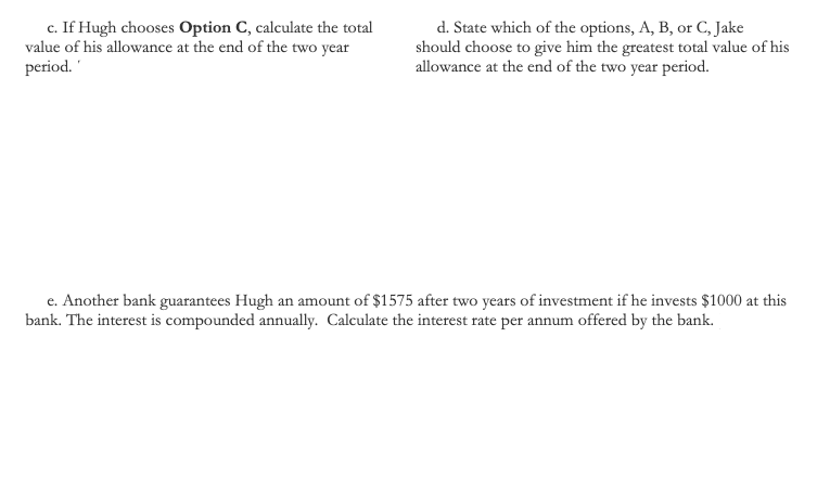 c. If Hugh chooses Option C, calculate the total
value of his allowance at the end of the two year
period.
d. State which of the options, A, B, or C, Jake
should choose to give him the greatest total value of his
allowance at the end of the two year period.
e. Another bank guarantees Hugh an amount of $1575 after two years of investment if he invests $1000 at this
bank. The interest is compounded annually. Calculate the interest rate per annum offered by the bank.
