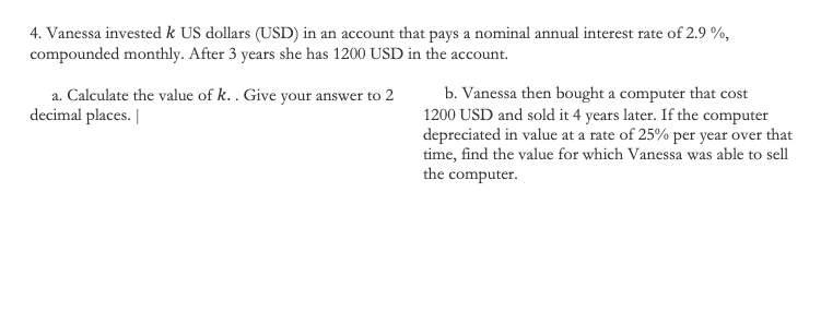 4. Vanessa invested k US dollars (USD) in an account that pays a nominal annual interest rate of 2.9 %,
compounded monthly. After 3 years she has 1200 USD in the account.
a. Calculate the value of k.. Give your answer to 2
decimal places. |
b. Vanessa then bought a computer that cost
1200 USD and sold it 4 years later. If the computer
depreciated in value at a rate of 25% per year over that
time, find the value for which Vanessa was able to sell
the computer.
