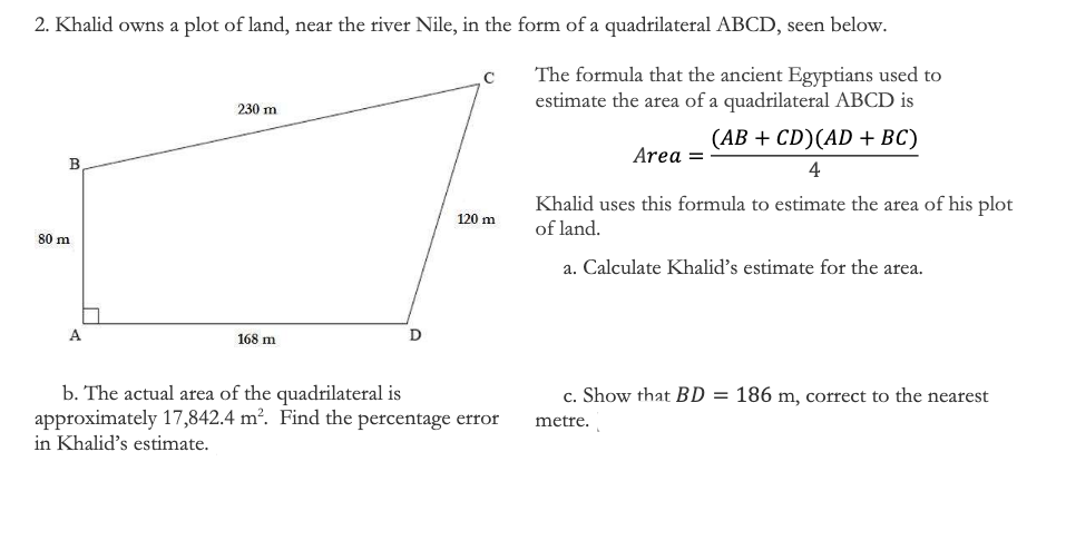 2. Khalid owns a plot of land, near the river Nile, in the form of a quadrilateral ABCD, seen below.
The formula that the ancient Egyptians used to
estimate the area of a quadrilateral ABCD is
230 m
(АВ + CD)(AD + BC)
Area =
B
4
Khalid uses this formula to estimate the area of his plot
of land.
120 m
80 m
a. Calculate Khalid's estimate for the area.
A
168 m
D
b. The actual area of the quadrilateral is
approximately 17,842.4 m². Find the percentage error
c. Show that BD = 186 m, correct to the nearest
metre.
in Khalid's estimate.
