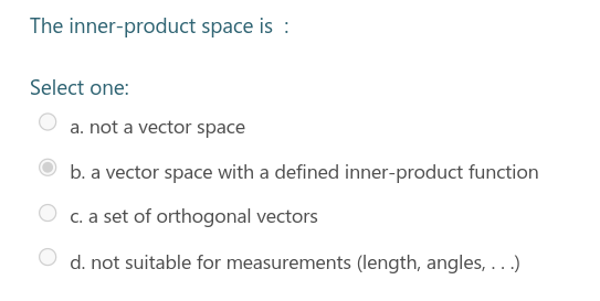 The inner-product space is :
Select one:
a. not a vector space
b. a vector space with a defined inner-product function
c. a set of orthogonal vectors
d. not suitable for measurements (length, angles, ...)
