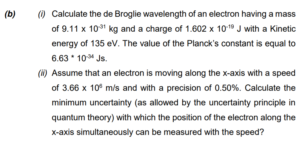 (b)
(i) Calculate the de Broglie wavelength of an electron having a mass
of 9.11 x 1031 kg and a charge of 1.602 x 10-19 J with a Kinetic
energy of 135 eV. The value of the Planck's constant is equal to
6.63 * 10-34 Js.
(ii) Assume that an electron is moving along the x-axis with a speed
of 3.66 x 106 m/s and with a precision of 0.50%. Calculate the
minimum uncertainty (as allowed by the uncertainty principle in
quantum theory) with which the position of the electron along the
X-axis simultaneously can be measured with the speed?
