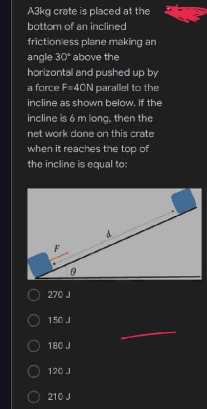 A3kg crate is placed at the
bottom of an inclined
frictionless plane making an
angle 30° above the
horizontal and pushed up by
a force F=40N parallel to the
incline as shown below. If the
incline is 6 m long, then the
net work done on this crate
when it reaches the top of
the incline is equal to:
0
270 J
150 J
180 J
120 J
210 J