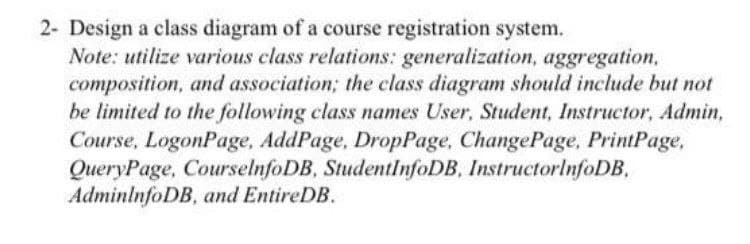 2- Design a class diagram of a course registration system.
Note: utilize various class relations: generalization, aggregation,
composition, and association; the class diagram should include but not
be limited to the following class names User, Student, Instructor, Admin,
Course, LogonPage, AddPage, DropPage, ChangePage, PrintPage,
QueryPage, CourselnfoDB, StudentInfoDB, InstructorlnfoDB,
AdminlnfoDB, and EntireDB.
