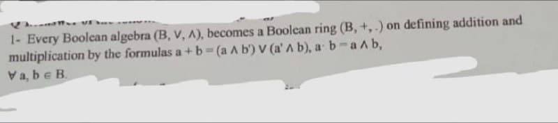 1- Every Boolcan algebra (B, v, A), becomes a Boolean ring (B, +, .) on defining addition and
multiplication by the formulas a + b (a A b') V (a' A b), a b-a Ab,
Va, be B.
