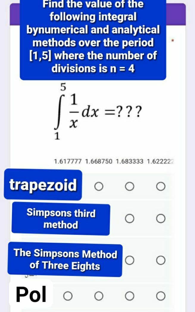 Find the value of the
following integral
bynumerical and analytical
methods over the period
[1,5] where the number of
divisions is n = 4
1
-dx =???
1.617777 1.668750 1.683333 1.622222
trapezoid
Simpsons third
method
The Simpsons Method
of Three Eights
Pol o
O O
