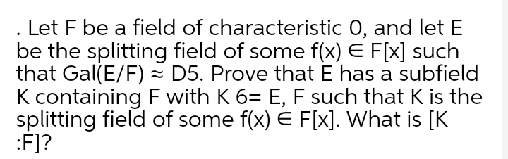 Let F be a field of characteristic 0, and let E
be the splitting field of some f(x) E F[x] such
that Gal(E/F) - D5. Prove that E has a subfield
K containing F with K 6= E, F such that K is the
splitting field of some f(x) E F[x]. What is [K
:F]?
