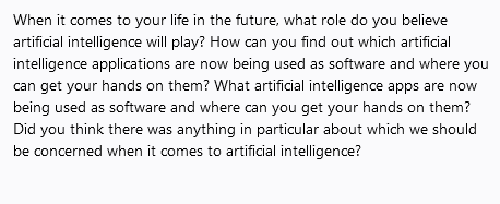 When it comes to your life in the future, what role do you believe
artificial intelligence will play? How can you find out which artificial
intelligence applications are now being used as software and where you
can get your hands on them? What artificial intelligence apps are now
being used as software and where can you get your hands on them?
Did you think there was anything in particular about which we should
be concerned when it comes to artificial intelligence?
