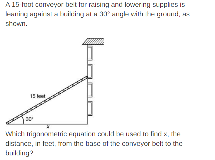 A 15-foot conveyor belt for raising and lowering supplies is
leaning against a building at a 30° angle with the ground, as
shown.
15 feet
30°
Which trigonometric equation could be used to find x, the
distance, in feet, from the base of the conveyor belt to the
building?

