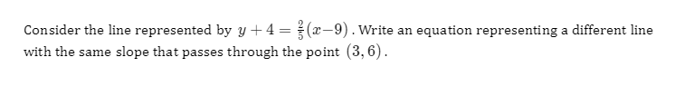 Consider the line represented by y + 4 =(x-9). Write an equation representing a different line
with the same slope that passes through the point (3, 6).
