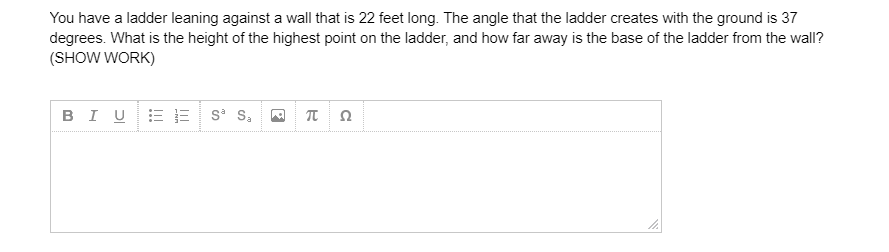 You have a ladder leaning against a wall that is 22 feet long. The angle that the ladder creates with the ground is 37
degrees. What is the height of the highest point on the ladder, and how far away is the base of the ladder from the wall?
(SHOW WORK)
BIUE= s S,
